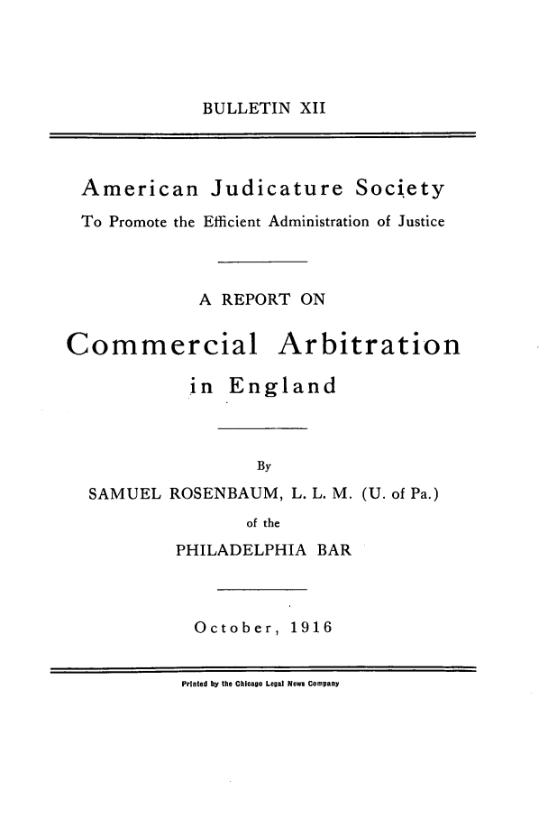 handle is hein.journals/ajudso12 and id is 1 raw text is: BULLETIN XII

American Judicature Society
To Promote the Efficient Administration of Justice
A REPORT ON

Commercial

Arbitration

in England
By
SAMUEL ROSENBAUM, L. L. M. (U. of Pa.)
of the

PHILADELPHIA BAR

October,

1916

Printed by the Chicago Legal News Company


