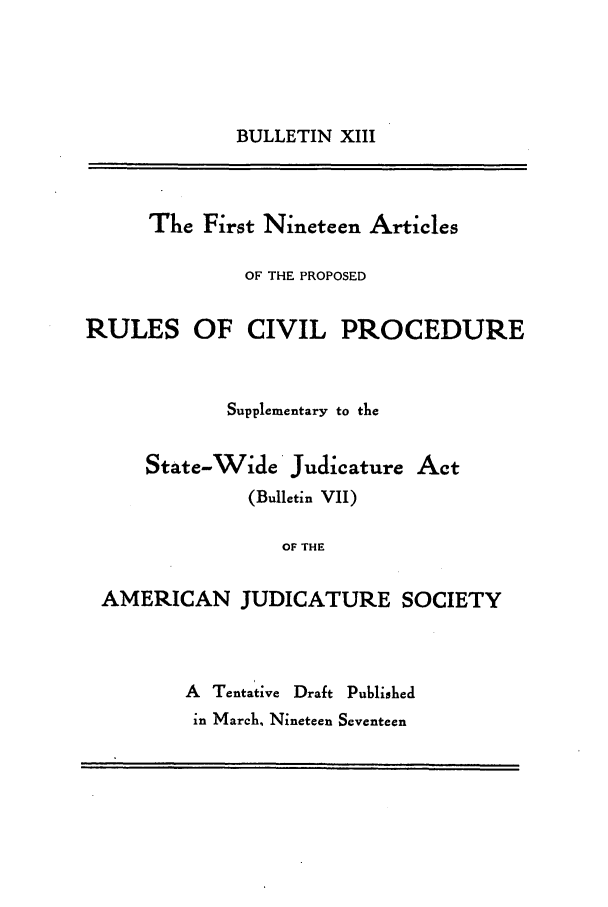 handle is hein.journals/ajudso13 and id is 1 raw text is: BULLETIN XIII

The First Nineteen Articles
OF THE PROPOSED
RULES OF CIVIL PROCEDURE
Supplementary to the
State-Wide Judicature Act
(Bulletin VII)
OF THE
AMERICAN JUDICATURE SOCIETY
A Tentative Draft Published
in March, Nineteen Seventeen


