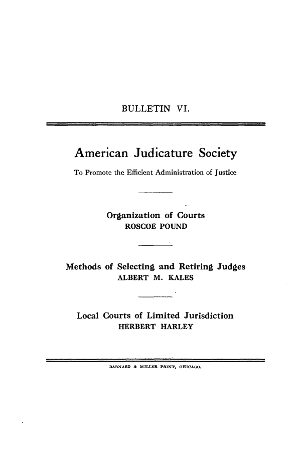 handle is hein.journals/ajudso6 and id is 1 raw text is: BULLETIN VI.

American Judicature Society
To Promote the Efficient Administration of Justice
Organization of Courts
ROSCOE POUND

Methods of

Selecting and Retiring Judges
ALBERT M. KALES

Local Courts of Limited Jurisdiction
HERBERT HARLEY

BARNARD & MILLER PRINT, CHICAGO.


