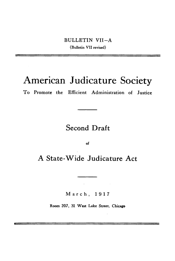 handle is hein.journals/ajudso72 and id is 1 raw text is: BULLETIN VII-A
(Bulletin VII revised)

American Judicature Society
To Promote the Efficient Administration of Justice
Second Draft
of
A State-Wide Judicature Act

March, 1917

Room 207, 31 West Lake Street, Chicago


