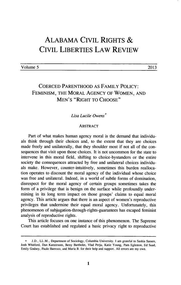 handle is hein.journals/alabcrcl5 and id is 9 raw text is:             ALABAMA CIVIL RIGHTS &         CIVIL LIBERTIES LAW REVIEWVolume 5                                                         2013         COERCED PARENTHOOD AS FAMILY POLICY:      FEMINISM, THE MORAL AGENCY OF WOMEN, AND                  MEN'S RIGHT TO CHOOSE                          Lisa Lucile Owens*                              ABSTRACT    Part of what makes human agency moral is the demand that individu-als think through their choices and, to the extent that they are choicesmade freely and unilaterally, that they shoulder most if not all of the con-sequences that visit upon those choices. It is not uncommon for the state tointervene in this moral field, shifting to choice-bystanders or the entiresociety the consequences attracted by free and unilateral choices individu-als make. However, counter-intuitively, sometimes this burden realloca-tion operates to discount the moral agency of the individual whose choicewas free and unilateral. Indeed, in a world of subtle forms of domination,disrespect for the moral agency of certain groups sometimes takes theform of a privilege that is benign on the surface while profoundly under-mining in its long term impact on those groups' claims to equal moralagency. This article argues that there is an aspect of women's reproductiveprivileges that undermine their equal moral agency. Unfortunately, thisphenomenon of subjugation-through-rights-guarantees has escaped feministanalysis of reproductive rights.    This article focuses on one instance of this phenomenon. The SupremeCourt has established and regulated a basic privacy right to reproductive  *   J.D., LL.M., Department of Sociology, Columbia University. I am grateful to Saskia Sassen,Josh Whitford, Dan Kanstroom, Betsy Bartholet, Vlad Perju, Katie Young, Pam Egleston, Ed Saad,Emily Godsey, Paulo Barrozo, and Maria B. for their help and support. All errors are my own.1