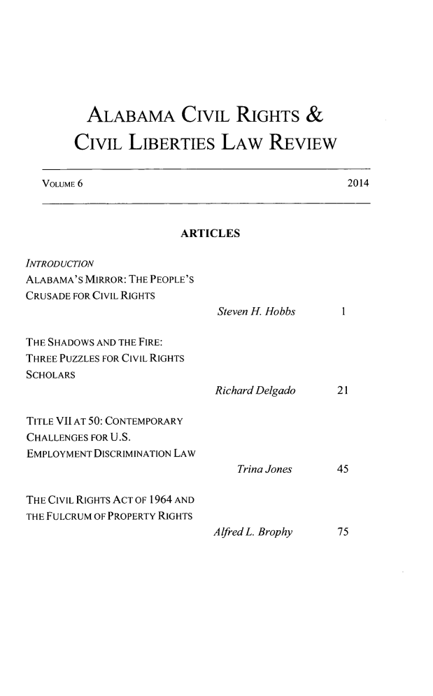 handle is hein.journals/alabcrcl6 and id is 1 raw text is:          ALABAMA CIVIL RIGHTS &       CIVIL LIBERTIES LAW REVIEW   VOLUME 6                                      2014                        ARTICLESINTRODUCTIONALABAMA'S MIRROR: THE PEOPLE'SCRUSADE FOR CIVIL RIGHTS                             Steven H. HobbsTHE SHADOWS AND THE FIRE:THREE PUZZLES FOR CIVIL RIGHTSSCHOLARS                             Richard Delgado   21TITLE VII AT 50: CONTEMPORARYCHALLENGES FOR U.S.EMPLOYMENT DISCRIMINATION LAW                                Trina Jones    45THE CIVIL RIGHTS ACT OF 1964 ANDTHE FULCRUM OF PROPERTY RIGHTS                             Alfred L. Brophy  75