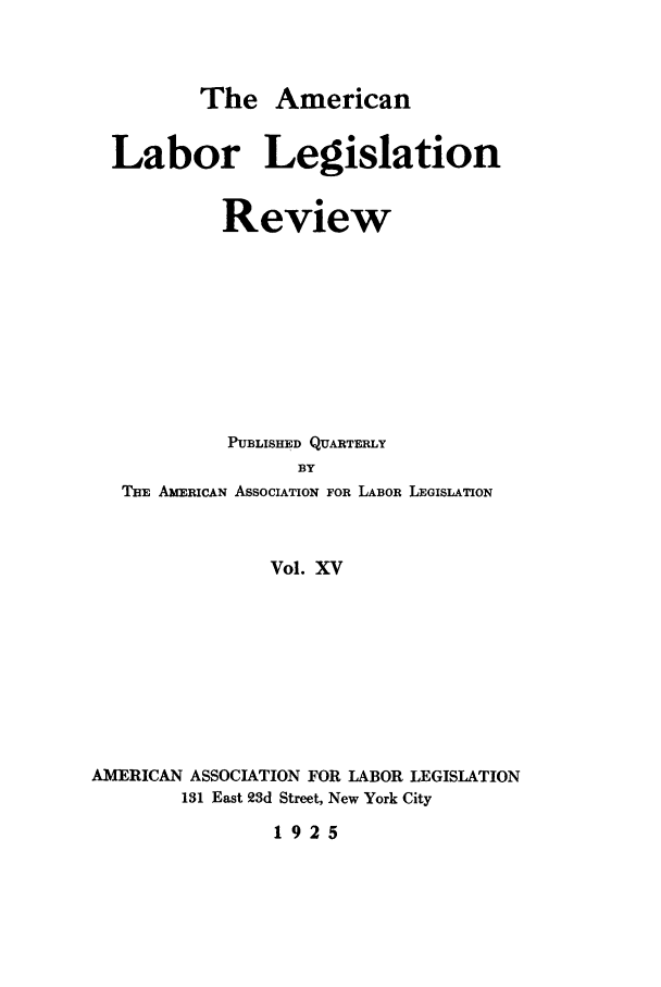 handle is hein.journals/alablegr15 and id is 1 raw text is: The American

Labor Legislation
Review
PUBLISHED QUARTERLY
BY
THE AMERICAN ASSOCIATION FOR LABOR LEGISLATION
Vol. XV

AMERICAN ASSOCIATION FOR LABOR LEGISLATION
131 East 23d Street, New York City

1925


