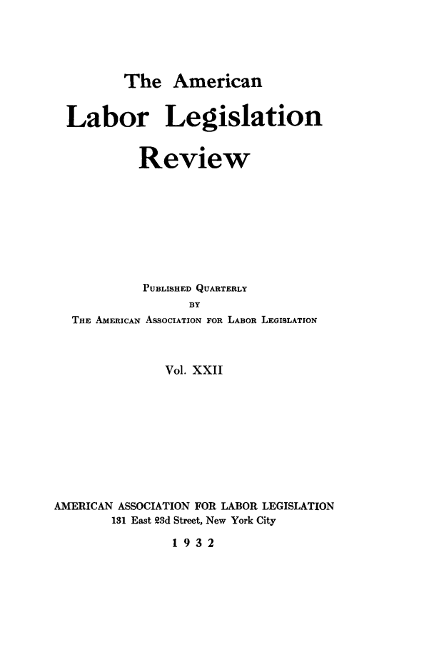 handle is hein.journals/alablegr22 and id is 1 raw text is: The American
Labor Legislation
Review
PUBLISHED QUARTERLY
BY
THE AMERICAN ASSOCIATION FOR LABOR LEGISLATION
Vol. XXII
AMERICAN ASSOCIATION FOR LABOR LEGISLATION
131 East 23d Street, New York City
1932


