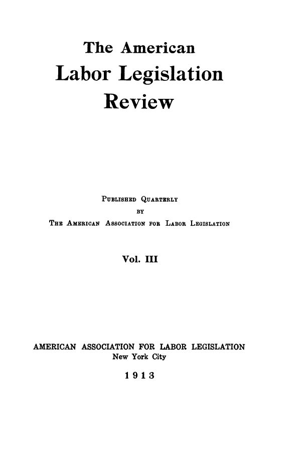 handle is hein.journals/alablegr3 and id is 1 raw text is: The American
Labor Legislation
Review
PUBLISHED QUARTERLY
BY
THE AMERICAN ASSOCIATION FOR LABOR LEGISLATION
Vol. III
AMERICAN ASSOCIATION FOR LABOR LEGISLATION
New York City
1913


