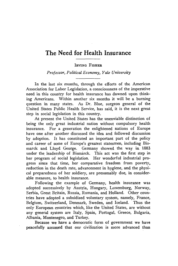 handle is hein.journals/alablegr7 and id is 15 raw text is: The Need for Health Insurance

IRVING FISHER
Professor, Political Economy, Yale University
In the last six months, through the efforts of the American
Association for Labor Legislation, a consciousness of the imperative
need in this country for health insurance has dawned upon think-
ing Americans. Within another six months it will be a burning
question in many states. As Dr. Blue, surgeon general of the
United States Public Health Service, has said, it is the next great
step in social legislation in this country.
At present the United States has the unenviable distinction of
being the only great industrial nation without compulsory health
insurance. For a generation the enlightened nations of Europe
have one after another discussed the idea and followed discussion
by adoption. It has constituted an important part of the policy
and career of some of Europe's greatest statesmen, including Bis-
marck and Lloyd George. Germany showed the way in 1883
under the leadership of Bismarck. This act was the first step in
her program of social legislation. Her wonderful industrial pro-
gress since that time, her comparative freedom  from  poverty,
reduction in the death rate, advancement in hygiene, and the physi-
cal preparedness of her soldiery, are presumably due, in consider-
able measure, to health insurance.
Following the example of Germany, health insurance was
adopted successively by Austria, Hungary, Luxemburg, Norway,
Serbia, Great Britain, Russia, Rumania, and Holland. Other coun-
tries have adopted a subsidized voluntary system, namely, France,
Belgium, Switzerland, Denmark, Sweden, and Iceland. Thus the
only European countries which, like the United States, are without
any general system are Italy, Spain, Portugal, Greece, Bulgaria,
Albania, Montenegro, and Turkey.
Because we have a democratic form of government we 'have
peacefully assumed that our civilization is more advanced than


