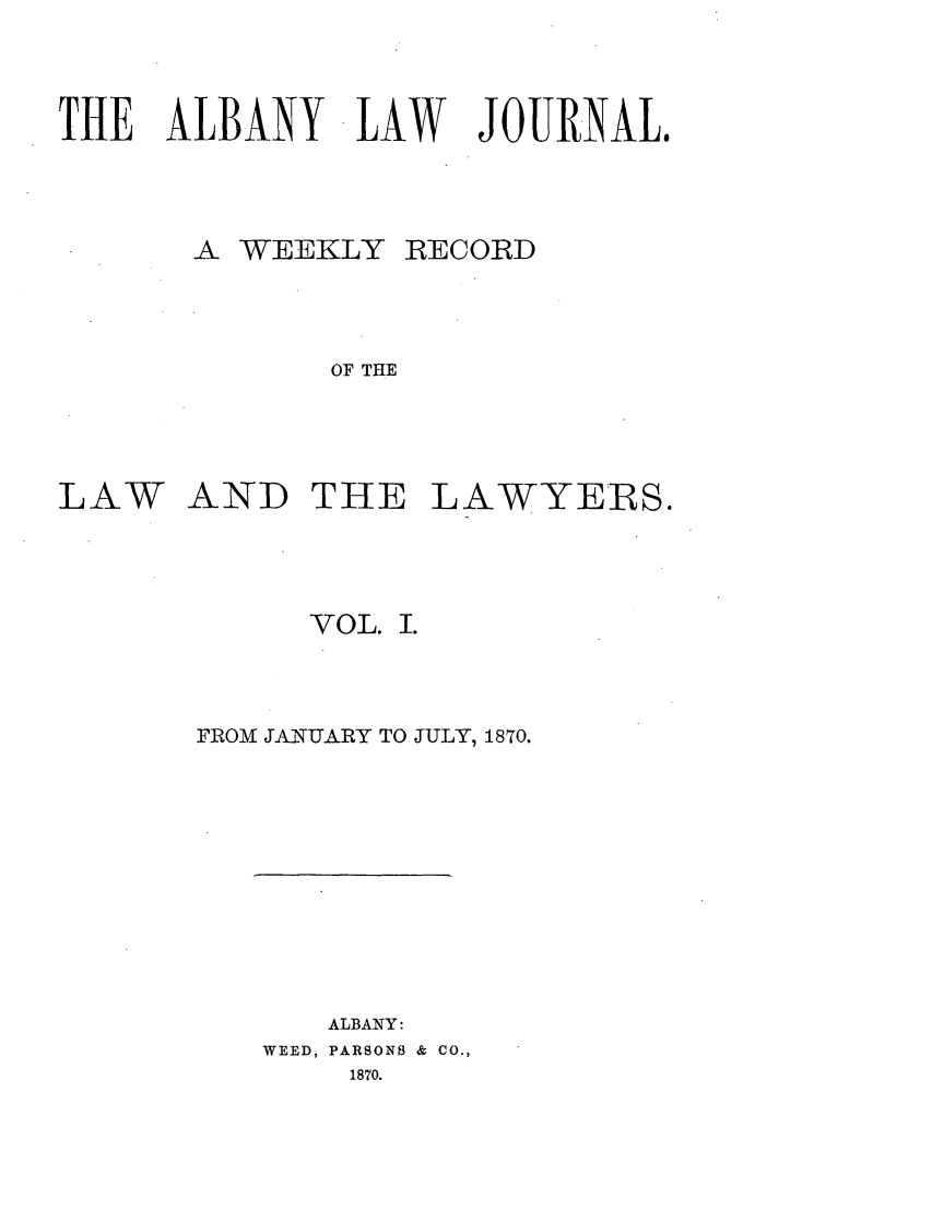 handle is hein.journals/albalj1 and id is 1 raw text is: THE ALBANY LAW JOURNAL.A WEEKLYRECORDOF THELAWAND THE LAWYERS.VOL. I.FROM JANUARY TO JULY, 1870.ALBANY:WEED, PARSONS & CO.,1870.