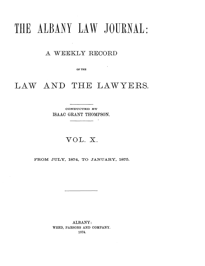 handle is hein.journals/albalj10 and id is 1 raw text is: THE ALBAiNY LAW JOURNAL:A WEEKLY RECORDOF THELAW AND THE LAWYERS.CONDUCTED BYISAAC GRANT THOMPSON.VOL. X.FROM JULY, 1874, TO JANUARY, 1875.ALBANY:WEED, PARSONS AND COMPANY.1874.
