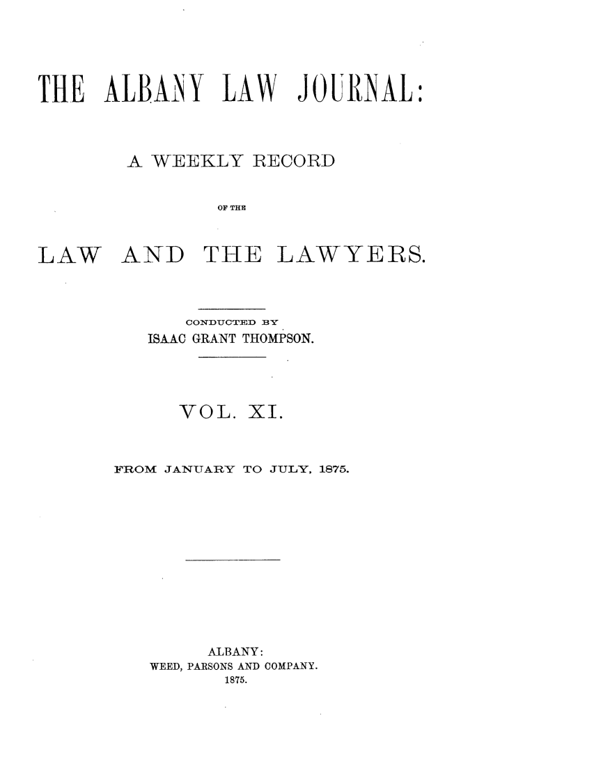 handle is hein.journals/albalj11 and id is 1 raw text is: THE ALBAiNY LAW JOIINAL:A WEEKLY RECORDOF THELAWAND THE LAWYERS.CONDUCTED BYISAAC GRANT THOMPSON.VOL.XI.FROM JANUARY TO JULY, 1875.ALBANY:WEED, PARSONS AND COMPANY.1875.