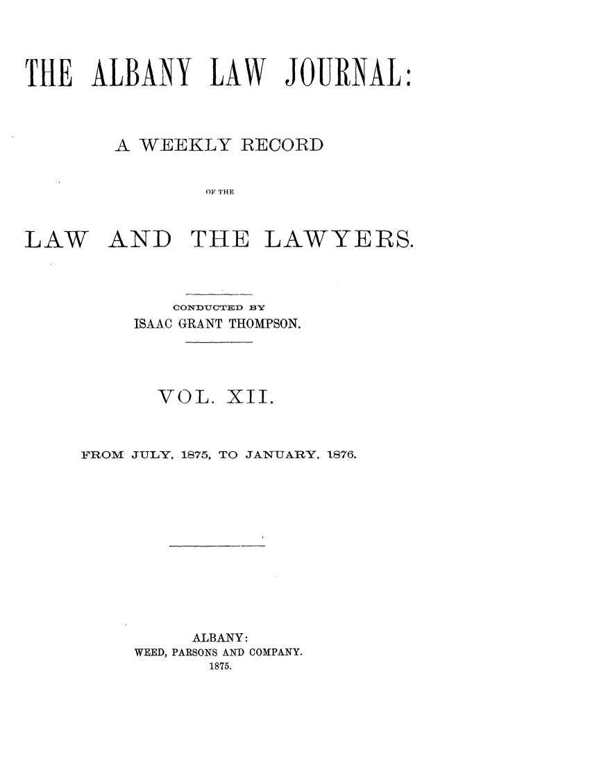 handle is hein.journals/albalj12 and id is 1 raw text is: THE ALBANY LAW JOURNAL:A WEEKLY RECORDOF THELAW AND THE LAWYEIRS.CONDUCTED BYISAAC GRANT THOMPSON.VOL. XII.FROM JULY, 1875, TO JANUARY, 1876.ALBANY:WEED, PARSONS AND COMPANY.1875.