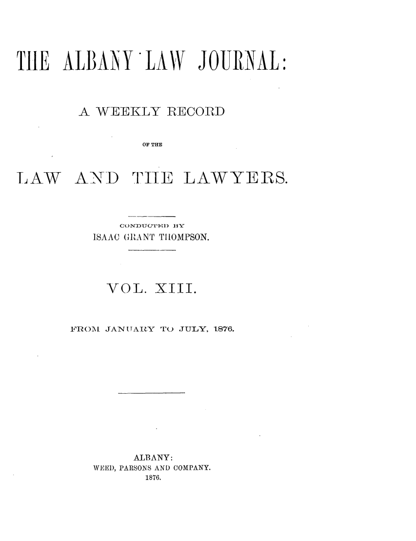 handle is hein.journals/albalj13 and id is 1 raw text is: TIE ALBANY LAW JOURNAL:A WEEKLY IRECORDOF THELAWANDruTE LAWYERS.CONDUC'[P14,I) 13 YISAAC (GIA NT THOMPSON.VOL. XIII.FR()\1 JANUTARY TO JULY, 1876.ALBANY:WEED, PARSONS AND COMPANY.1876.