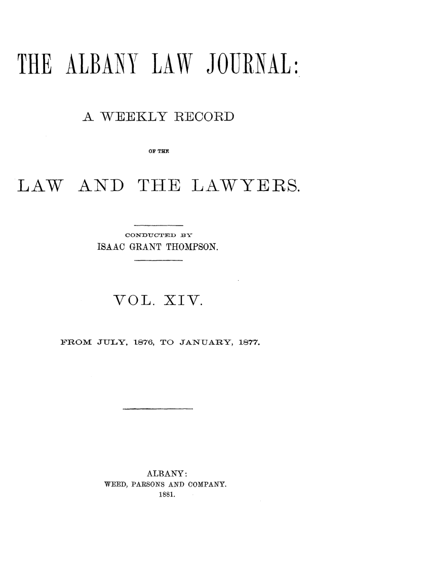 handle is hein.journals/albalj14 and id is 1 raw text is: THE ALBANY LAW JOURNAL:A WEEKLY RECORDOF TH ELAWAND THELAWYERS.CONXDUCTEDrn BXISAAC GRANT THOMPSON.VOL.XIV.FROM JULY, 1876, TO JANUARY, 1877.ALBANY:WEED, PARSONS AND COMPANY.1881.