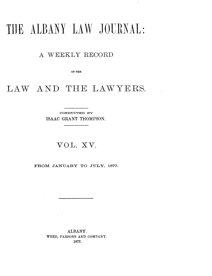 handle is hein.journals/albalj15 and id is 1 raw text is: TIlE ALBANY LAW JOURNAL:A WEEKLY RECORDOF THELAWAND THE LAWYERS.CONDUCTED BYISAAC GRANT THOMPSON.VOL. XV.FROM JANUARY TO JULY, 1877.ALBANY.WEED, PARSONS AND COMPANY.1877.