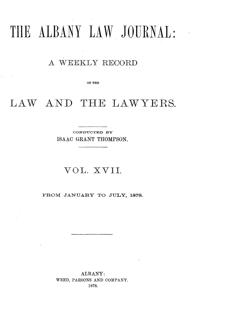 handle is hein.journals/albalj17 and id is 1 raw text is: THE ALBANY LAW JOURNAL:A WEEKLY RECORDOF THELAWAND THE LAWYERS.CONDUCTFD BYISAAC GRANT THOMPSON.VOL. XVII.FROM JANUARY TO JULY, 1878.ALBANY:WEED, PARSONS AND COMPANY.1878.