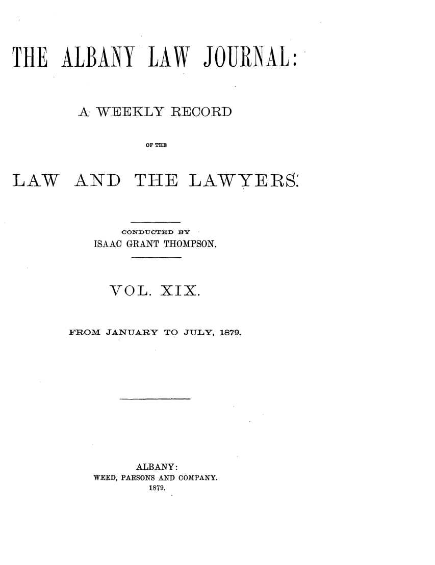handle is hein.journals/albalj19 and id is 1 raw text is: THE ALBANY LAW JOURNAL:A WEEKLY RECORDOF THELAWANDTHE LAWYERS.CONDUCTED BYISAAC GRANT THOMPSON.VOL. XIX.FROM JANUARY TO JULY, 1879.ALBANY:WEED, PARSONS AND COMPANY.1879.