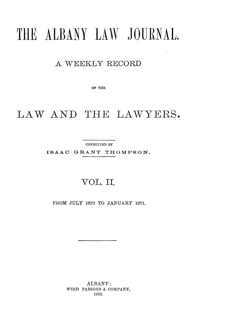 handle is hein.journals/albalj2 and id is 1 raw text is: THE ALBANY LAWJOURNAL.A WEEKLY RECORDOF THELAW AND THE LAWYERS.CONDUCTED BYISAAC GRANT THOMPSON.VOL. II.FROM JULY 1870 TO JANUARY 1871.ALBANY:WEED PARSONS & COMPANY,1870.