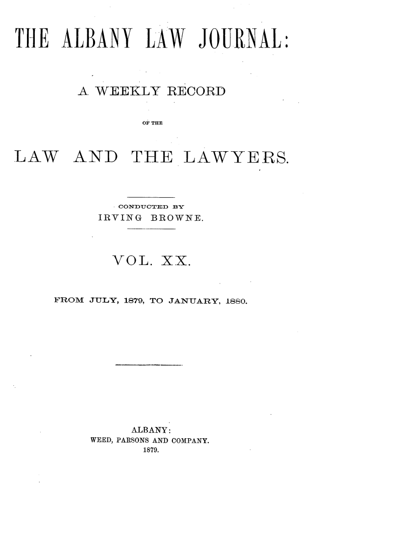 handle is hein.journals/albalj20 and id is 1 raw text is: THE ALBANY LAW JOURNAL:A WEEKLY RECORDOF THELAWAND THE LAWYERS.' CONDUCTED BS'IRVING BROWNE.VOL. XX.FROM JULY, 1879, TO JANUARY, 1880.ALBANY:WEED, PARSONS AND COMPANY.1879.