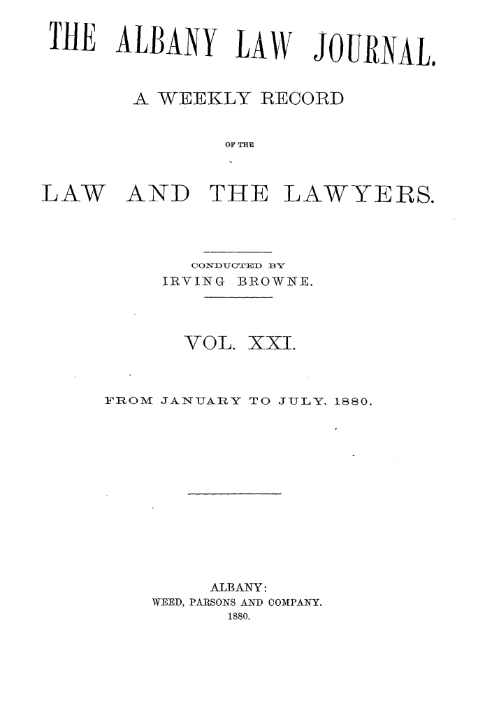 handle is hein.journals/albalj21 and id is 1 raw text is: 'TE ALBANY LAWA WEEKLY RECORDOF THELAWAND THE LAWYERS.C1O TYCTUDU) .R-XIRVING BROWNE.VOL. XXI.FROM JANUARY TO JULY. 1880.ALBANY:WEED, PARSONS AND COMPANY.1880.JOURNAL.