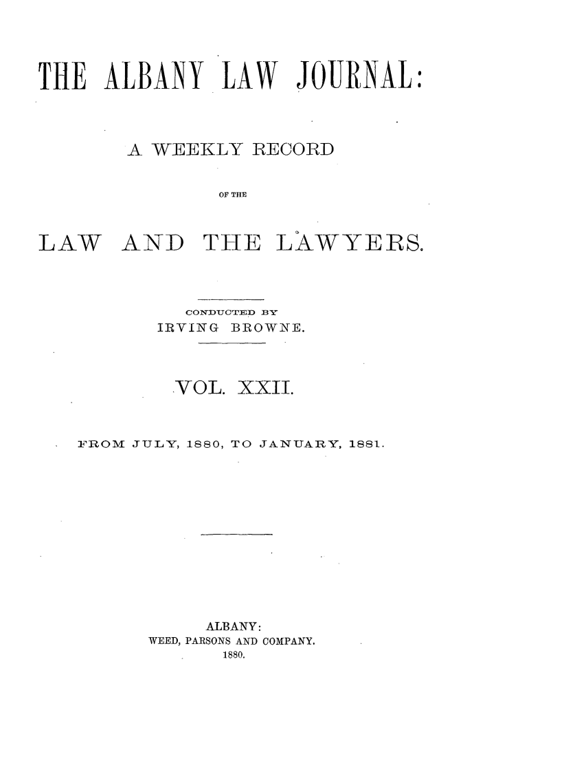 handle is hein.journals/albalj22 and id is 1 raw text is: THE ALBANY LAW JOURNALA WEEKLY RECORDOF THELAWAND THE LAWYERS.CONVUCTED BYIiRV INVG BR OWNE.VOL.XXII.FROM JULY, 1880, TO JANUARY, 1881.ALBANY:WEED, PARSONS AND COMPANY.1880.