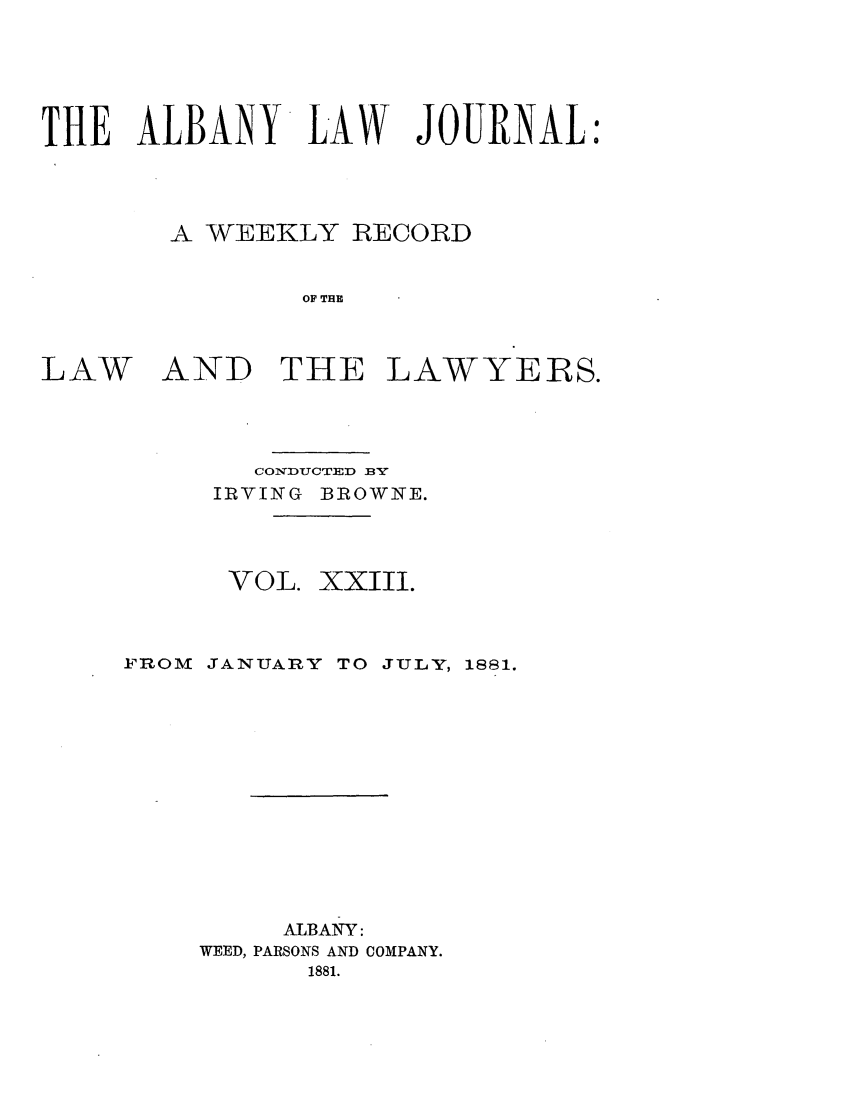 handle is hein.journals/albalj23 and id is 1 raw text is: THE ALBANY LAW JOURNAL:A WEEKLY RECORDOF THELAWAND THE LAWYERS.CONDUCTED BYIRVING BROWNE.VOL. XXIII.FROM JANUARY TO JULY, 1881.ALBANY:WEED, PARSONS AND COMPANY.1881.