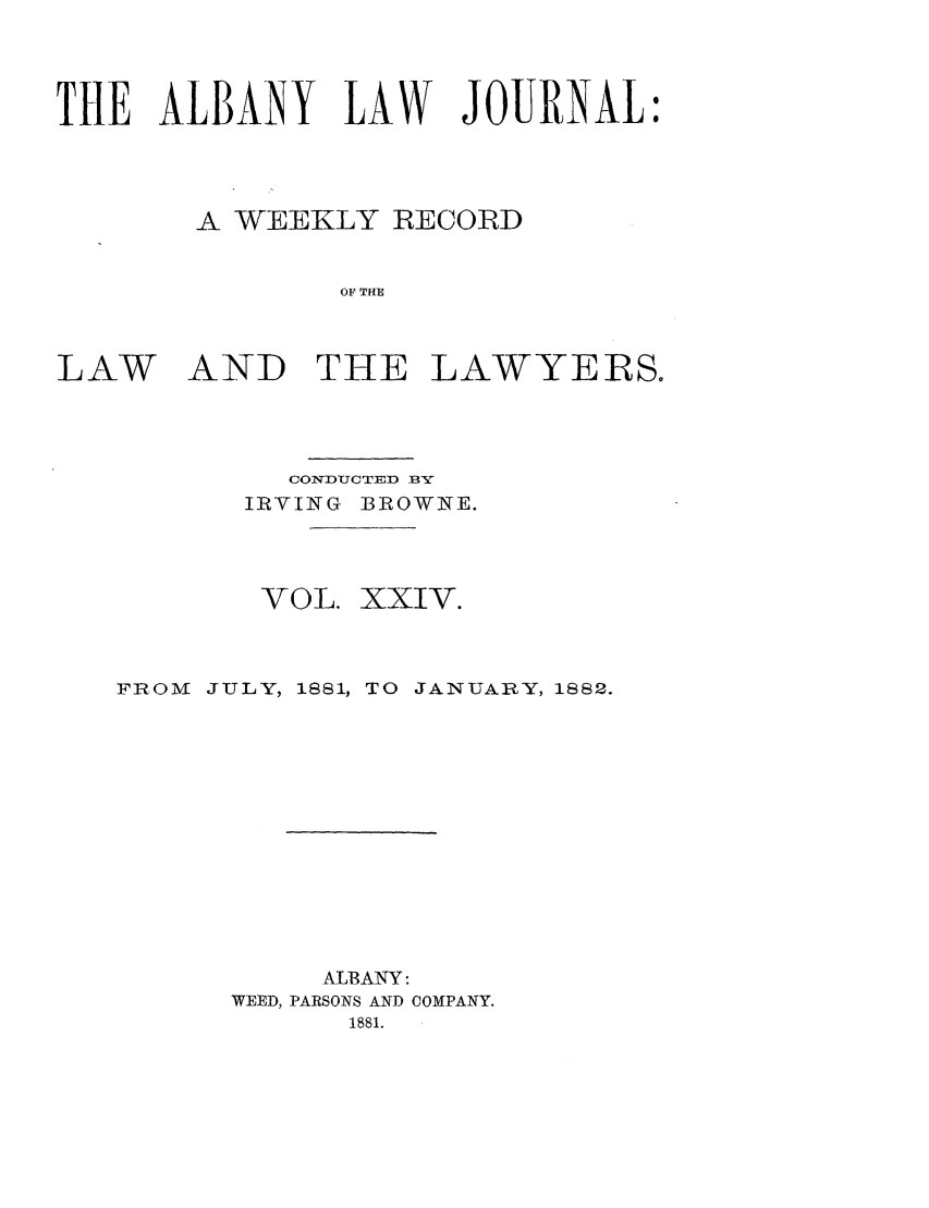handle is hein.journals/albalj24 and id is 1 raw text is: THE ALBANY LAW JOURNAL:A WEEKLY RECORDOF THELAWAND THE LAWYERS.CONDUCTED BYIRVING BROWNE.VOL. XXIV.FROM JULY, 1881, TO JANUARY, 1882.ALBANY:WEED, PARSONS AND COMPANY.1881.
