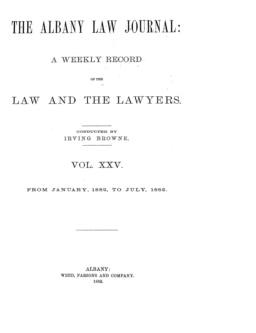 handle is hein.journals/albalj25 and id is 1 raw text is: THE ALBANY LAW JOURNAL:A WEEKLY RECORDOF THELAWAND THE LAWYERS.CONDYUCTED BYIRVING BROWNE.VOL. XXV.FROM JANUARY, 1882, TO JULY, 1882.ALBANY:WEED, PARSONS AND COMPANY.1882.