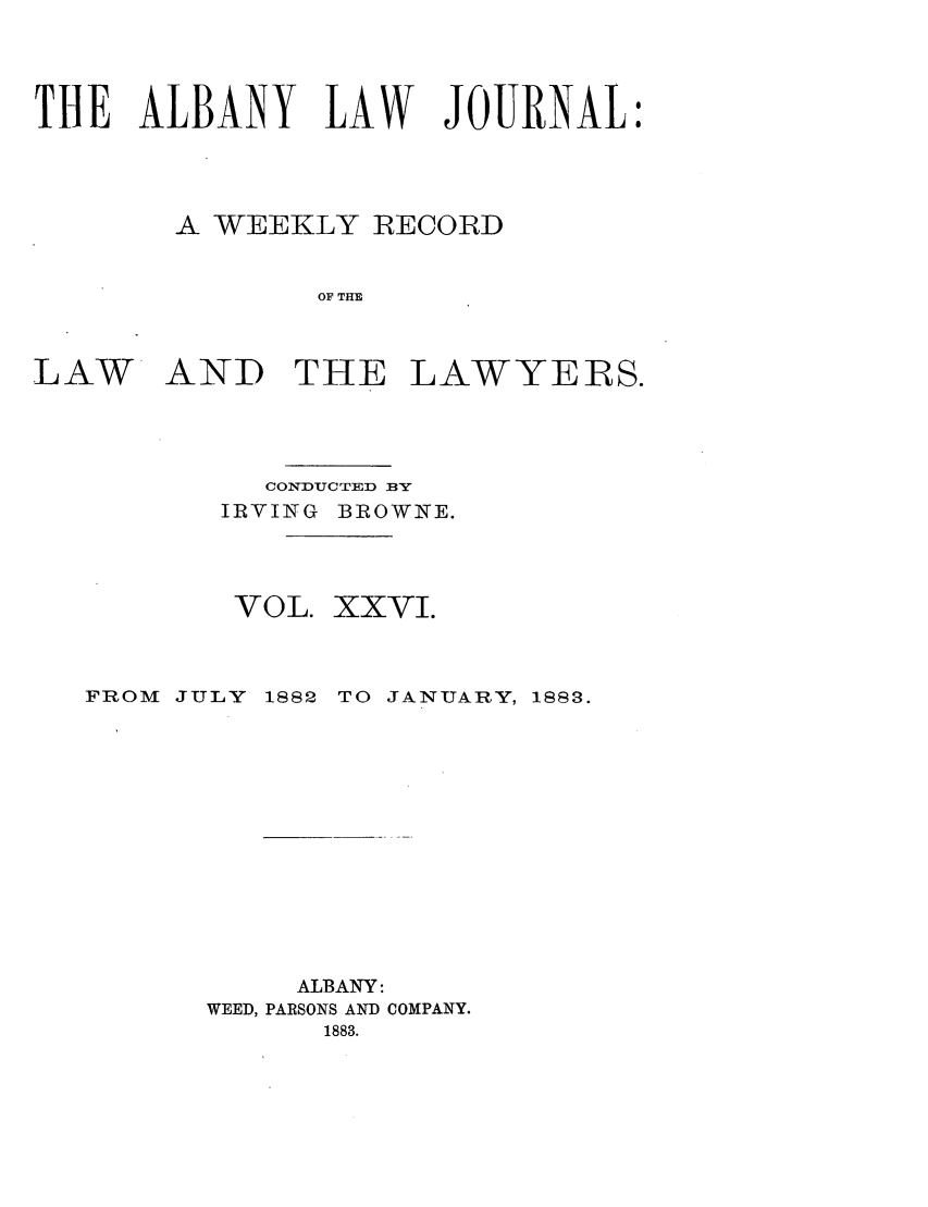 handle is hein.journals/albalj26 and id is 1 raw text is: THE ALBANY LAW JOURNAL:A WEEKLY RECORDOF THELAWAND THELAWYERS.CONDUCTED BYIRVING BROWNE.VOL.FROM JULY 1882XXVI.TO JANUARY, 1883.ALBANY:WEED, PARSONS AND COMPANY.1883.