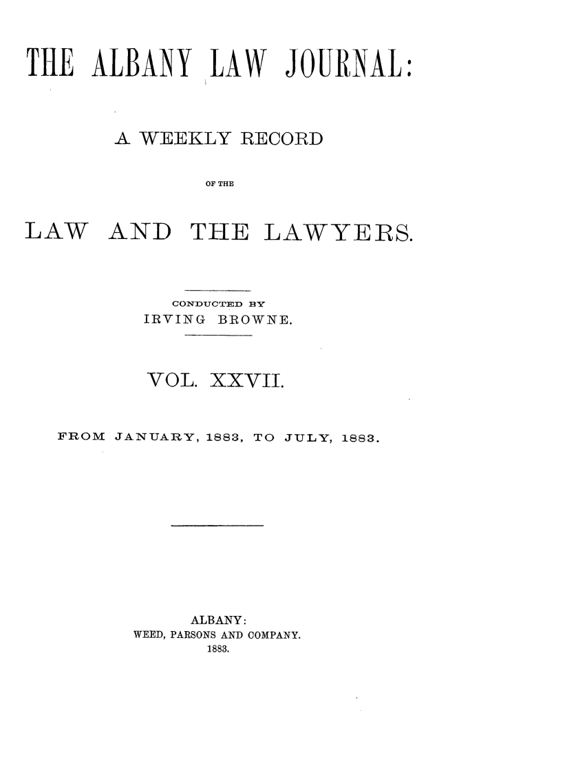 handle is hein.journals/albalj27 and id is 1 raw text is: THE ALBANY LAW JOURNAL:A WEEKLY RECORDOF THELAWAND THE LAWYERS.CONDUCTED BYIRVING BROWNE.VOL. XXVII.FROM JANUARY, 1883, TO JULY, 1883.ALBANY:WEED, PARSONS AND COMPANY.1883.
