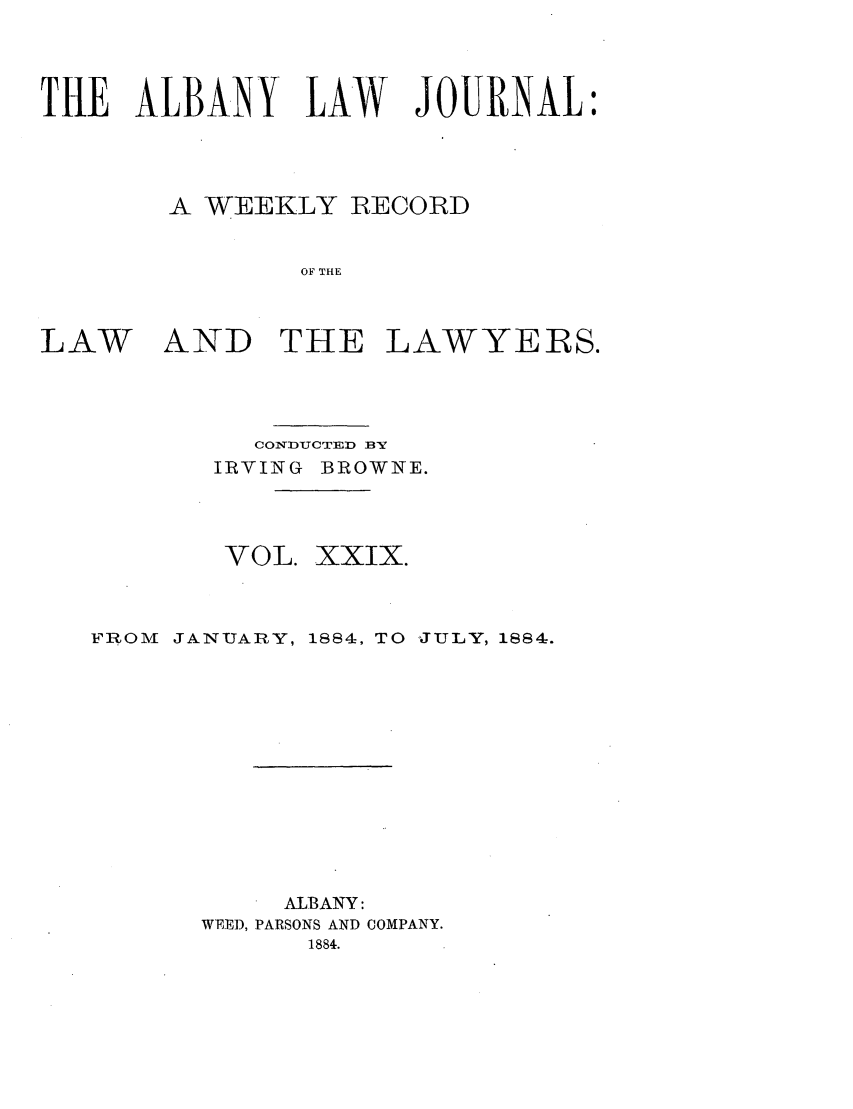 handle is hein.journals/albalj29 and id is 1 raw text is: THE ALBANY LAW JOURNAL:A WEEKLY RECORDOF THELAWAND THE LAWYERS.CONDUCTED BYIRVING BROWNE.VOL. XXIX.FROM JANUARY, 1884, TO JULY, 1884.ALBANY:WEE]), PARSONS AND COMPANY.1884.