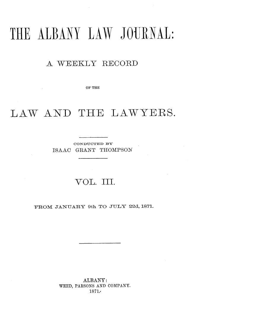 handle is hein.journals/albalj3 and id is 1 raw text is: THE ALBANY LAW JOURNAL:A WEEKLYRECORDOF THELAW AND THE LAWYERS.CONDUCTED BYISAAC GRANT THOMPSONVOL.Ill.FROM JANUARY 9th TO JTLY 22d, 1871.ALBANY:WEED, PARSONS AND COMPANY.1871..