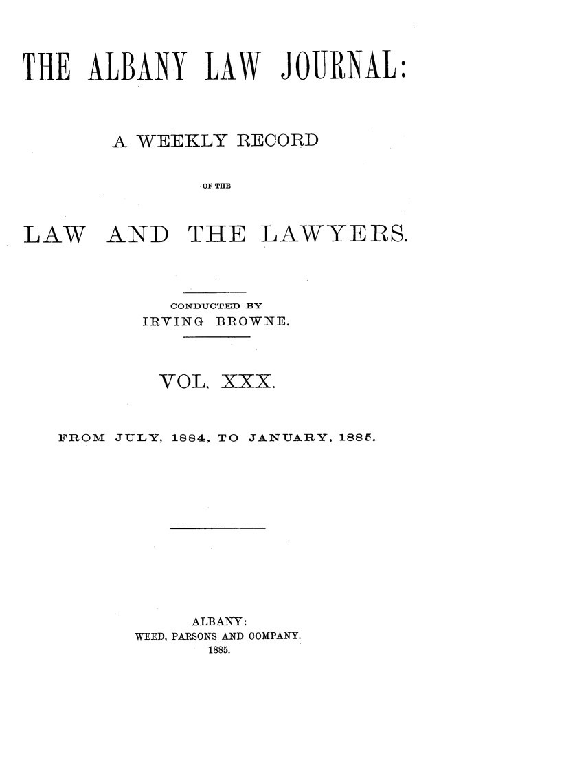 handle is hein.journals/albalj30 and id is 1 raw text is: THE ALBANY LAW JOURNAL:A WEEKLY RECORDOF THELAWAND THE LAWYERS.CONDUCTED BYIRVING BROWNE.VOL. XXX.FROM   JULY, 1884, TO JANUARY, 1885.ALBANY:WEED, PARSONS AND COMPANY.1885.
