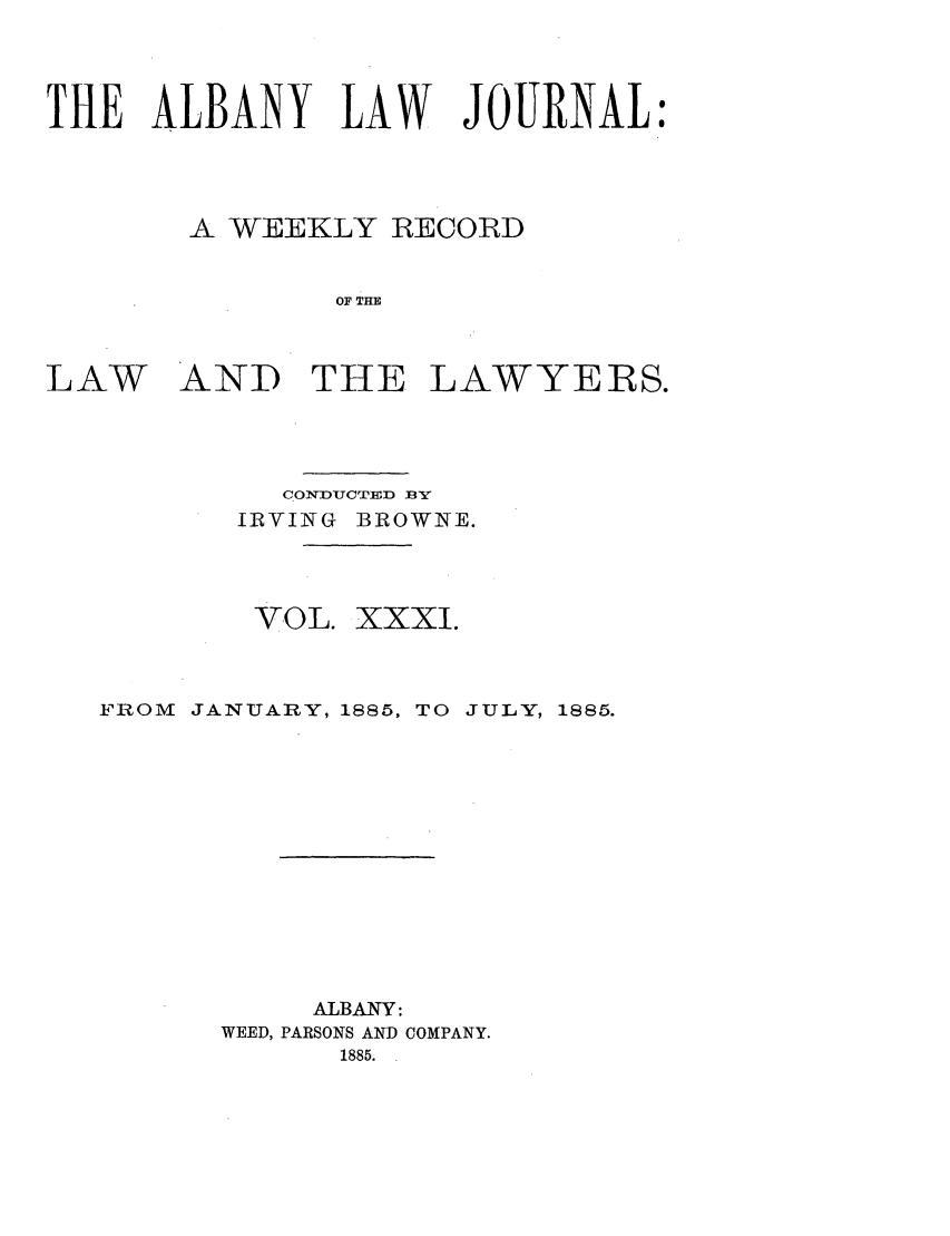 handle is hein.journals/albalj31 and id is 1 raw text is: THE ALBANY LAW JOURNAL:A WEEKLY RECORDOF THELAW AND THE LAWYERS.COIDIUCT]VD 1BIRVING BROWIE.VOL. XXXI.FROM    JANUARY, 1885, TO JULY, 1885.ALBANY:WEED, PARSONS AND COMPANY.1885.