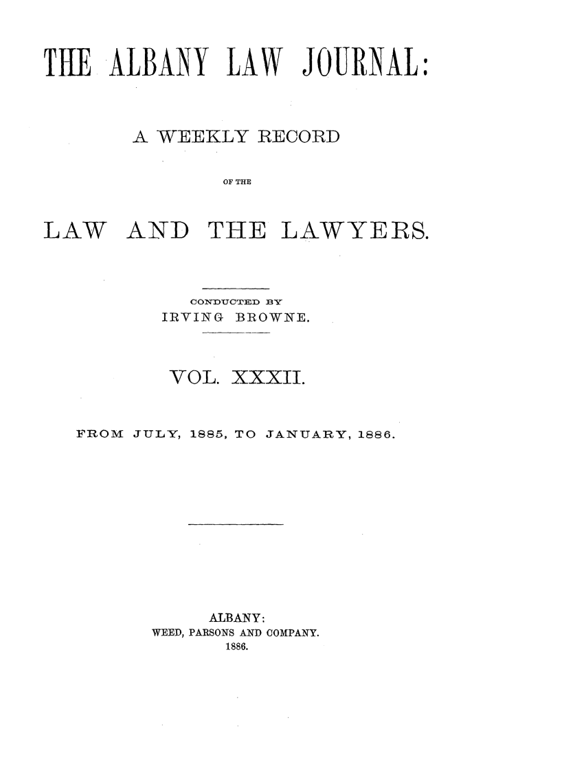 handle is hein.journals/albalj32 and id is 1 raw text is: THE ALBANY LAW JOURNAL:A WEEKLY RECORDOF THELAWAND THE LAWYERS.CONDUCTED BYIRVING BROWNE.VOL. XXXII.FROM JULY, 1885, TO JANUARY, 1886.ALBANY:WEED, PARSONS AND COMPANY.1886.