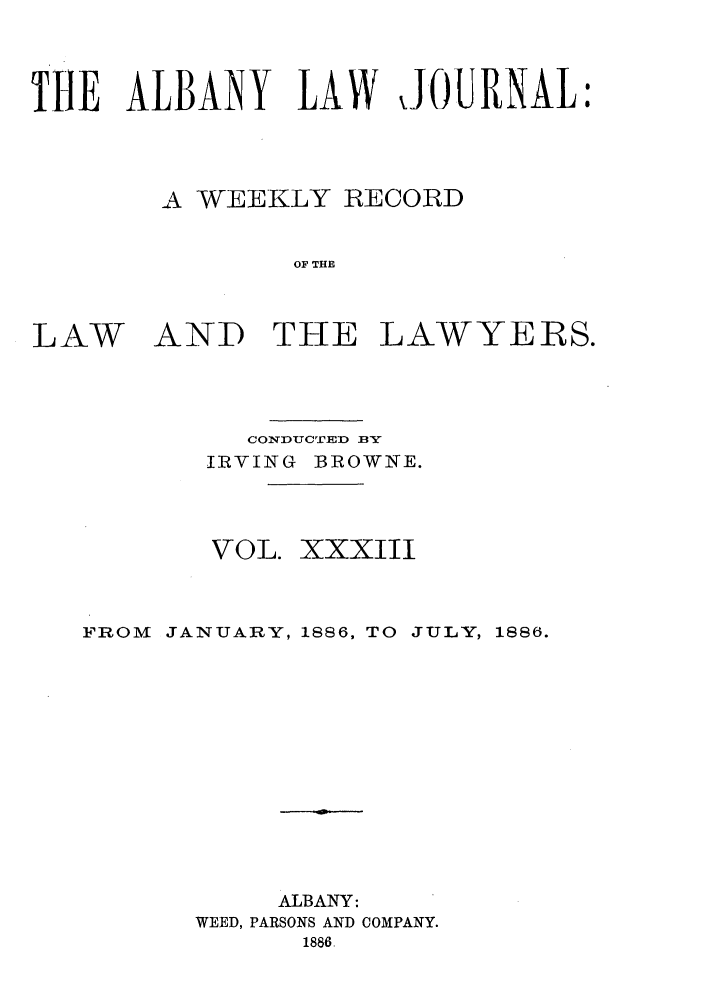 handle is hein.journals/albalj33 and id is 1 raw text is: THE ALBANY LAW JOURNAL:A WEEKLY RECORDOF THELAWAND THE LAWYERS.CONDUCTED BYIIRVING BROWNE.VOL. XXXIIIFROM JANUARY, 1886, TO JULY, 1886.ALBANY:WEED, PARSONS AND COMPANY.1886