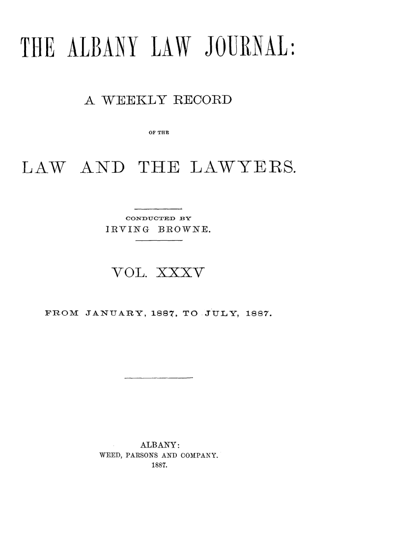 handle is hein.journals/albalj35 and id is 1 raw text is: THE ALBANY LAW JOURNAL:A WEEKLY RECORDOF THELAWAND THE LAWYERS.CONDUCTED BIRVING BROWNE.VOL. XXXVFROM JANUARY, 1887, TO JULY, 1887.ALBANY:WEED, PARSONS AND COMPANY.1887.