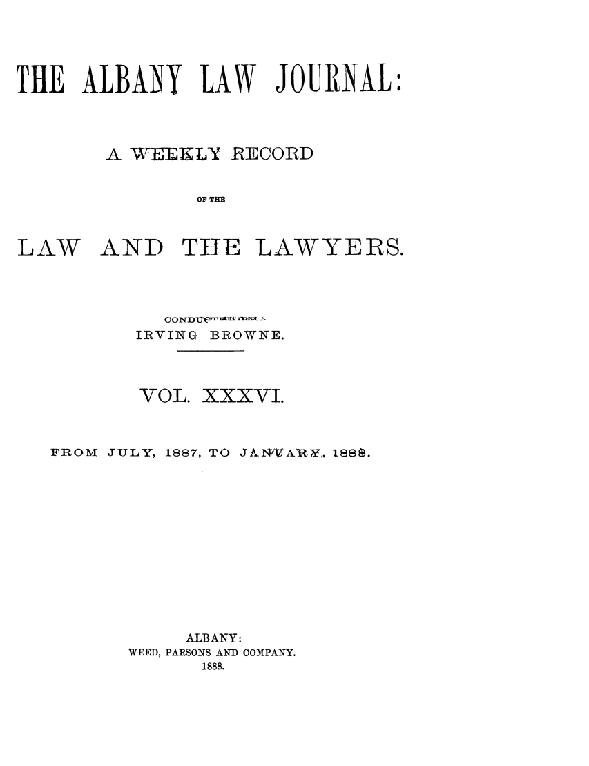 handle is hein.journals/albalj36 and id is 1 raw text is: THE ALBANY LAW JOURNAL:A  -EEKLY RECORDOF THELAWAND THELAWYERS.IRVING BROWNE.VOL. XXXVI.FROM JULY, 1887, TO 1AN88A8Y, isee.ALBANY:WEED, PARSONS AND COMPANY.1888.