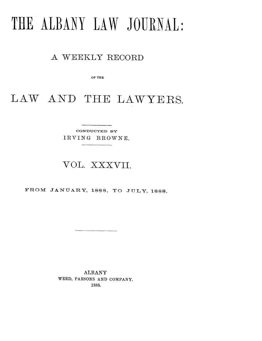 handle is hein.journals/albalj37 and id is 1 raw text is: THE ALBANY LAW JOURNAL:A WEEKLY RECORDOF THELAWAND THE LAWYERS.CONDUCTED BYIRVING BROWNE.VOL. XXXVII.FROM   JANUARY, 1888, TO ,TITLY, 1888.ALBANYWEED, PARSONS AND COMPANY.1888.