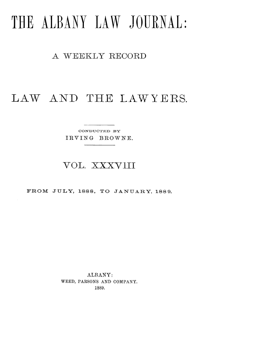 handle is hein.journals/albalj38 and id is 1 raw text is: THE ALBANY LAW JOURNAL:A WEEKLY RECORDLAWAND THE LAWYERS.coNDUCTnri) 3vIRVING BROWNE.VOL. XXXYITIFROM JULY, 1888,TO JANUARY, 1889.ALBANY:WEED, PARSONS AND COMPANY.1889.