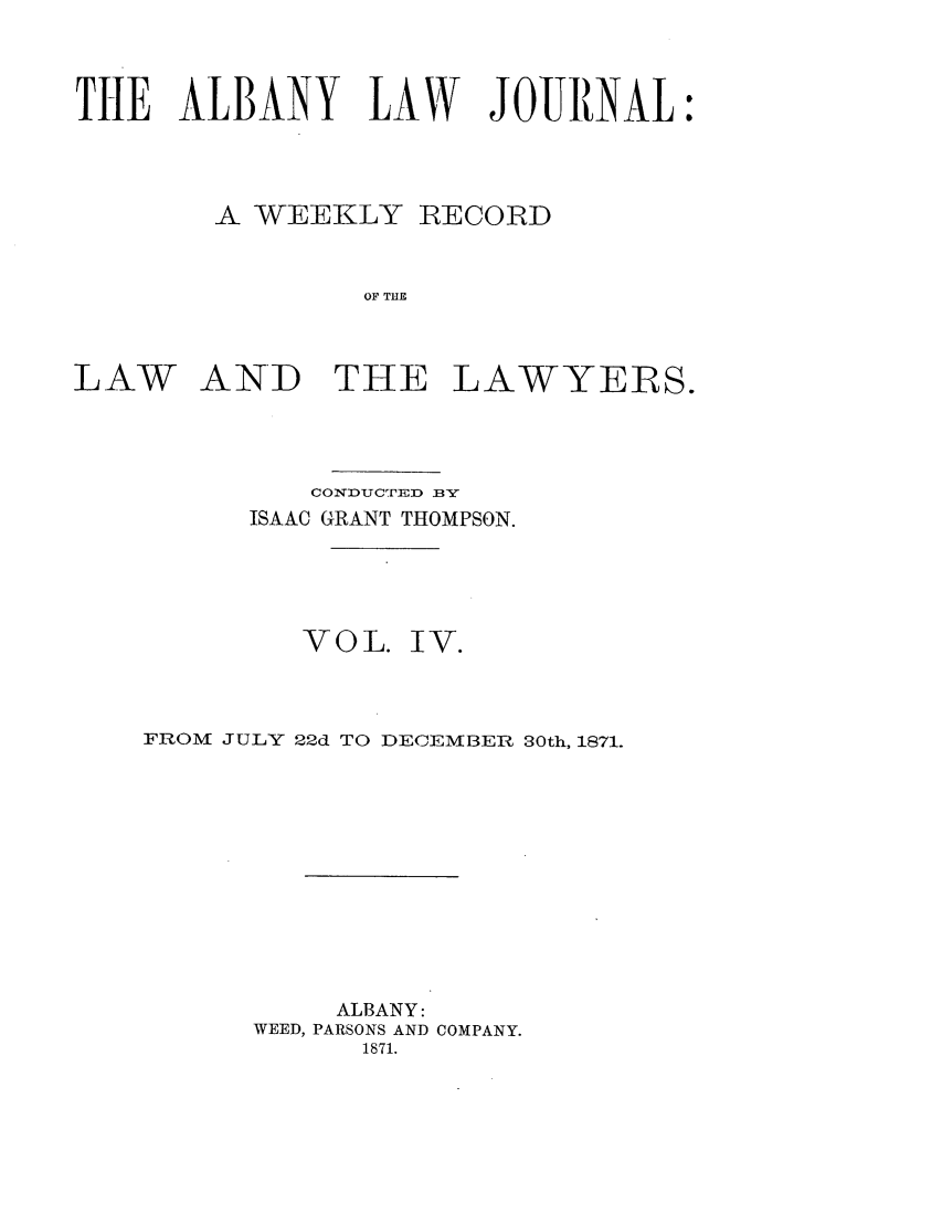 handle is hein.journals/albalj4 and id is 1 raw text is: THE ALBANY LAW JOUNAL:A WEEKLY RECORDOF THELAW AND THE LAWYERS.CONDUCTED BYISAAC GRANT THOMPSON.VOL. IV.FROM JULY 22d TO DECEMBERt 30th, 1871.ALBANY:WEED, PARSONS AND COMPANY.1871.