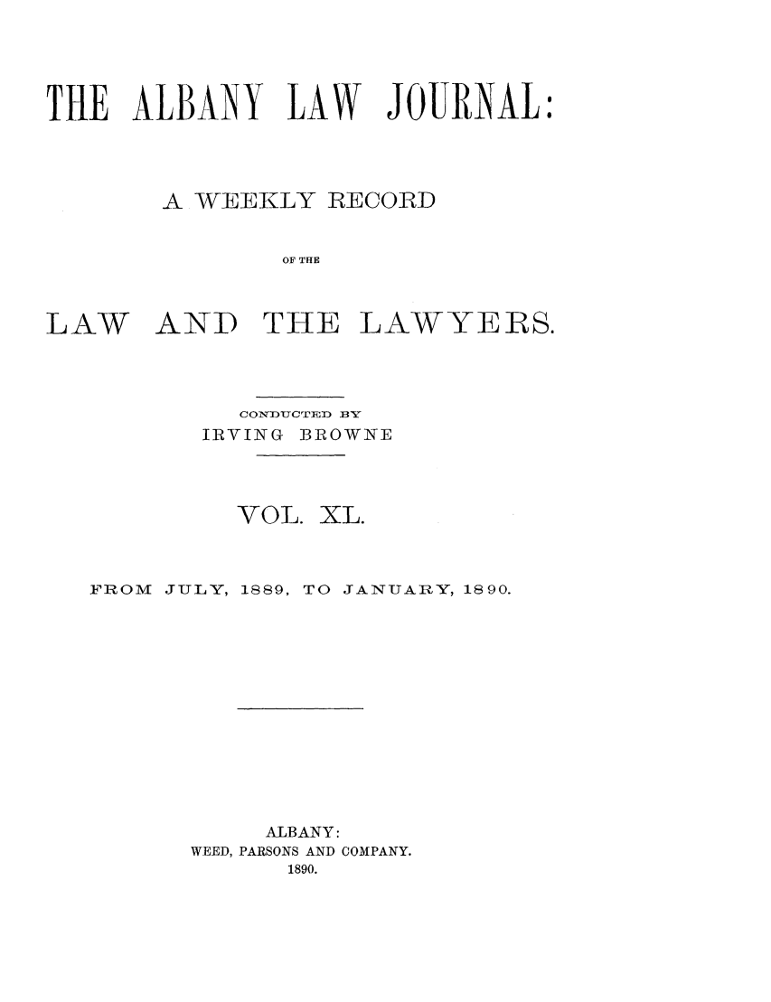 handle is hein.journals/albalj40 and id is 1 raw text is: THE ALBANY LAW JOURNAL:A WEEKLY IRECORDOF THELAWAND THELAWYERS.CONDUCTED f3YIRVING BROWNEVOL.XL.FROM JULY, 1889, TO JANUARY, 1890.ALBANY:WEED, PARSONS AND COMPANY.1890.