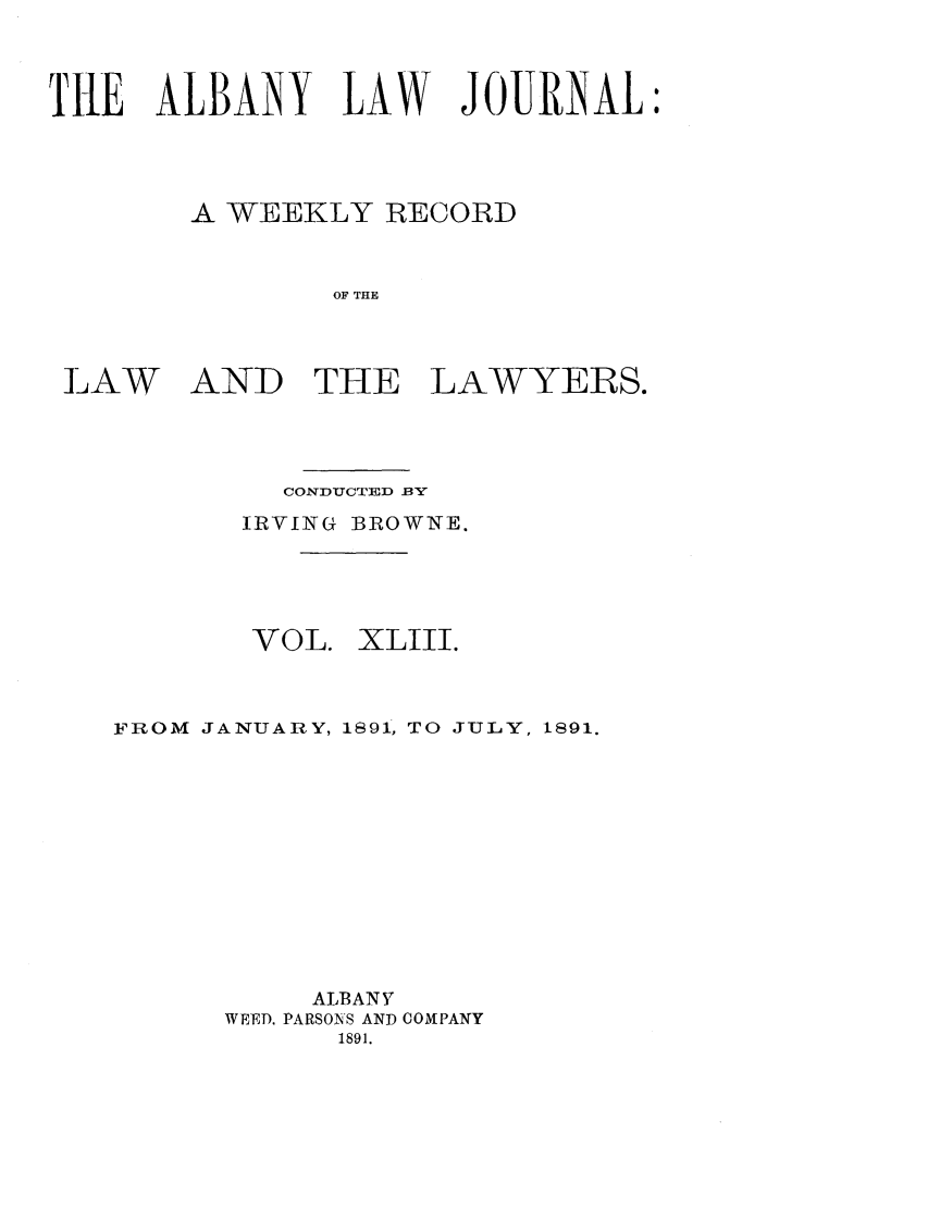 handle is hein.journals/albalj43 and id is 1 raw text is: TE ALBANY LAW JOURNAL:A WEEKLY RECORDOF THELAWAND THE LAWYERS.CONDUCTED 13'YIRVING BROWNE.VOL.XLIII.FROM JANUARY, 1891, TO JULY, 1891.ALBANYWEED, PARSONS AND COMPANY1891.