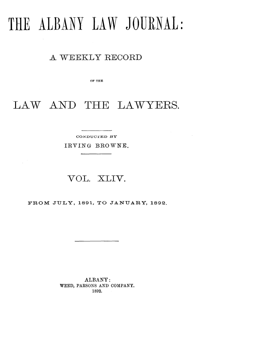 handle is hein.journals/albalj44 and id is 1 raw text is: THE ALBANY LAW JOURNALA WEEKLY RECORDOF THELAWAND THE LAWYERS.CONDUCGI'ED BYIRVING BROWNE.VOL.XLIV.FROM JULY, 1891, TO JANUARY, 1892.ALBANY:WEED, PARSONS AND COMPANY.1892.
