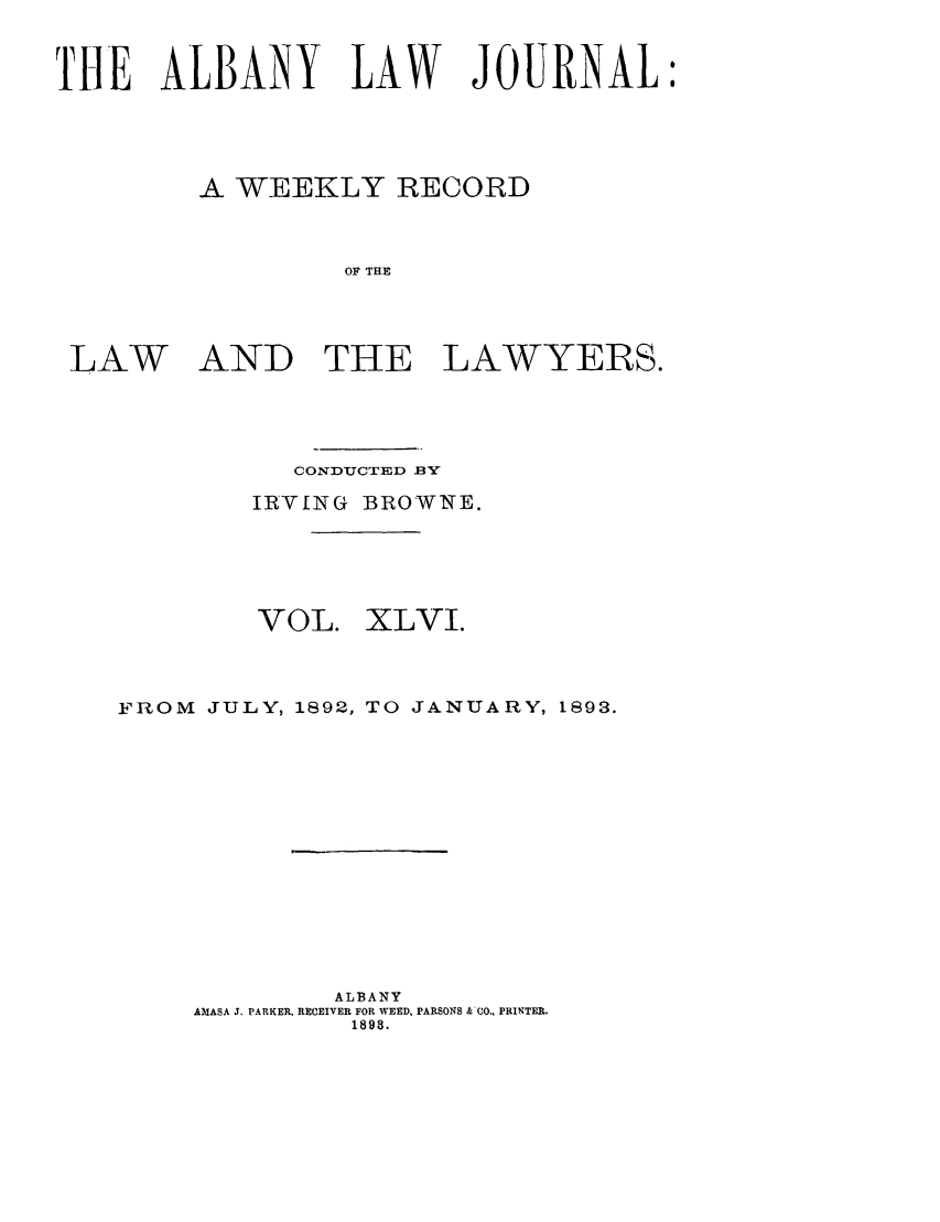 handle is hein.journals/albalj46 and id is 1 raw text is: THE ALBANY LAW JOURNALA WEEKLY RECORDOF THELAW AND THE LAWYERS.CONDUCTED BYIRVING BROWNE.VOL.XLVI.FROM      JULY, 1892, TO          JANUARY, 1893.ALBANYAMASA J. PARKER, RECEIVER FOR WEED, PARSONS &-CO., PRINTER.1898.