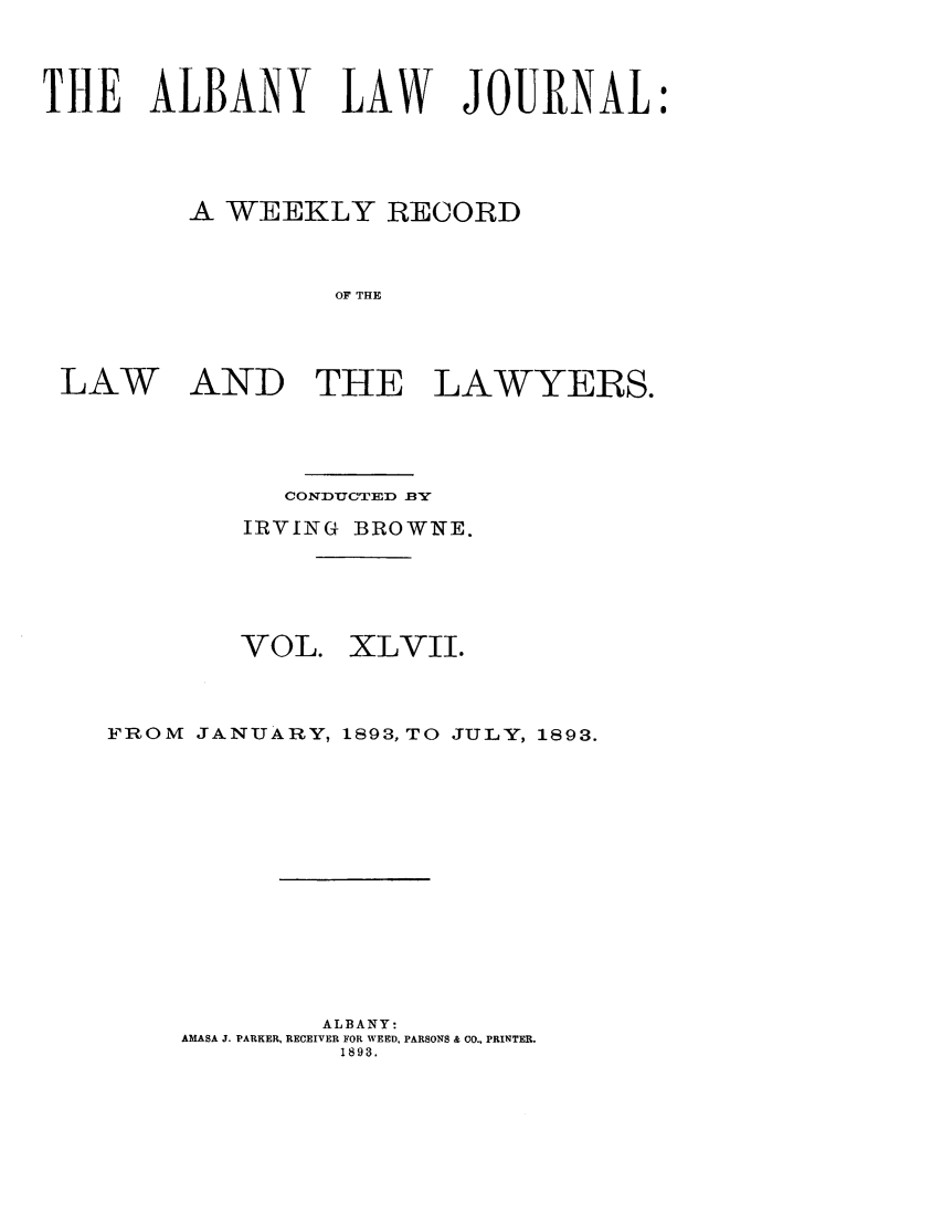 handle is hein.journals/albalj47 and id is 1 raw text is: THE ALBANY LAW JOURNAL:A WEEKLY RECORDOF THELAWAND THE LAWYERS.CONDUCTED BYIRVING BROWNE.VOL.XLVII.FROM      JANUARY, 1893, TO            JULY, 1893.ALBANY:AMASA J. PARKER, RECEIVER FOR WEED, PARSONS & CO., PRINTER.1893.