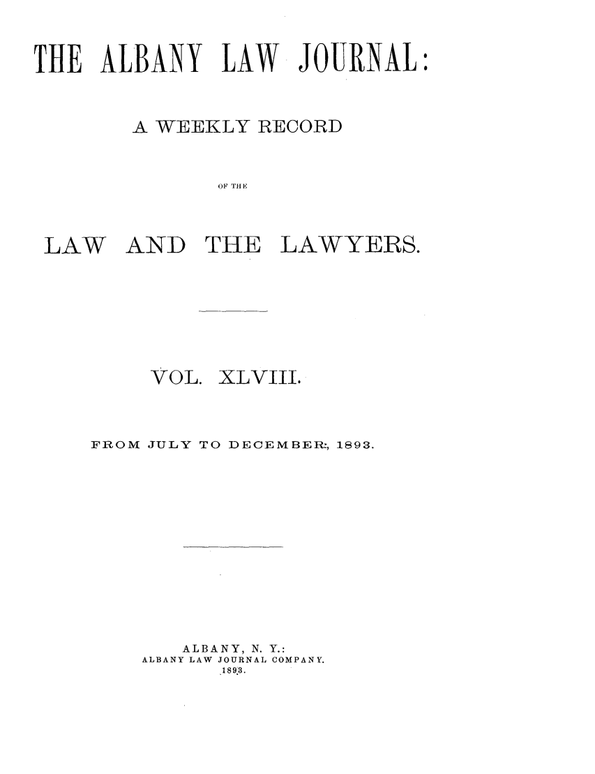 handle is hein.journals/albalj48 and id is 1 raw text is: THE ALBANY LAW JOURNAL:A WEEKLY RECORDOF THELAWAND THELAWYERS.VOL.XLVIII.FROM JULY TO DECEMBER:, 1893.ALBANY, N. Y.:ALBANY LAW JOURNAL COMPANY.18983.