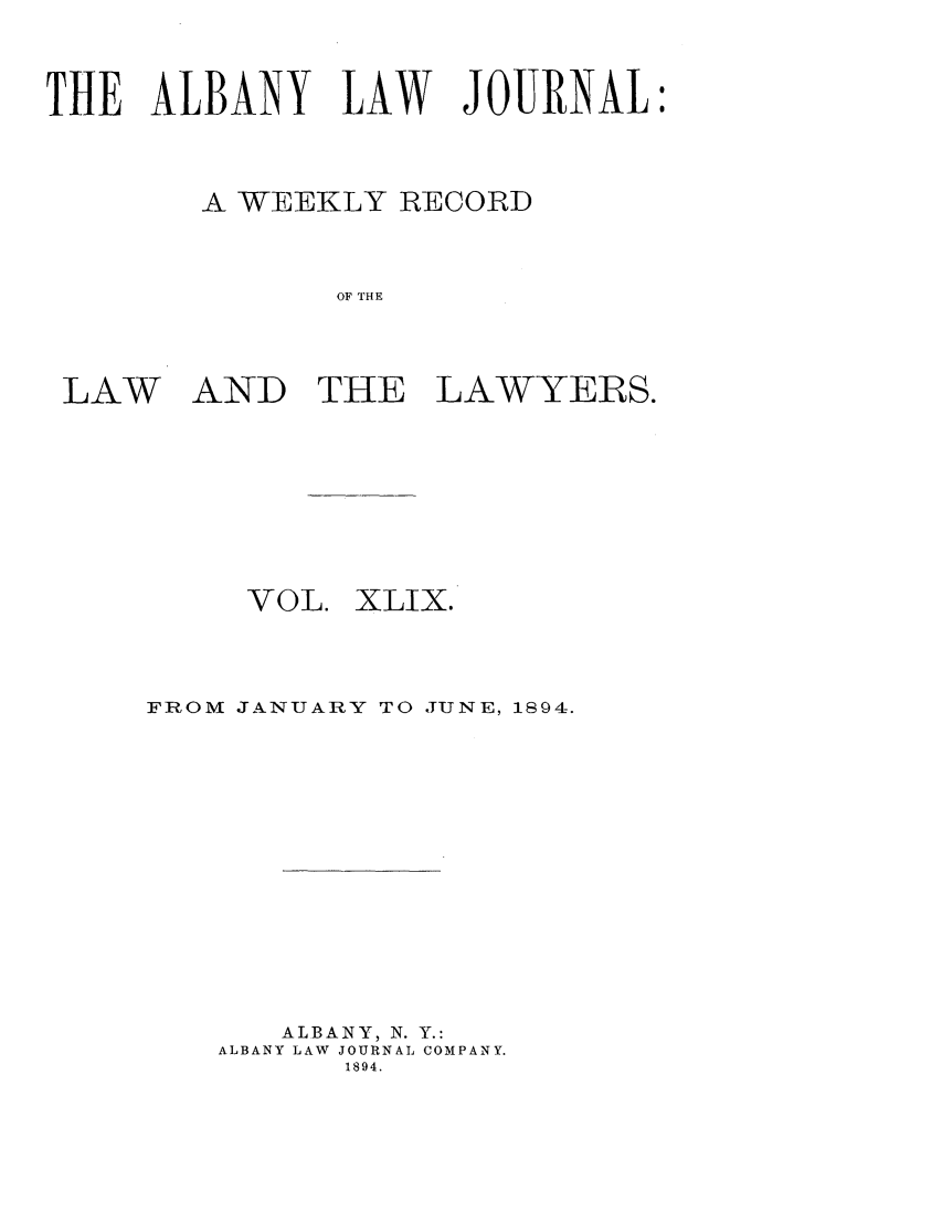 handle is hein.journals/albalj49 and id is 1 raw text is: THE ALBANY LAW JOURNALA WEEKLY RECORDOF THELAWAND THE LAWYERS.VOL.XLIX.FROM JANUARY TO JUNE, 1894.ALBANY, N. Y.:ALBANY LAW JOURNAL COMPANY.1894.