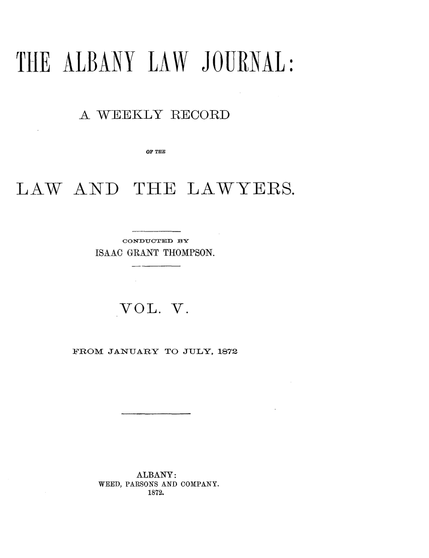 handle is hein.journals/albalj5 and id is 1 raw text is: THE ALBANY LAW JOURNAL:A WEEKLY RECORDOF TH1LAW AND THE LAWYERS.CONDUCTED BYISAAC GRANT THOMPSON.VOL.V.@FROM JANUARY TO JULY, 1872ALBANY:WEED, PARSONS AND COMPANY.1872.