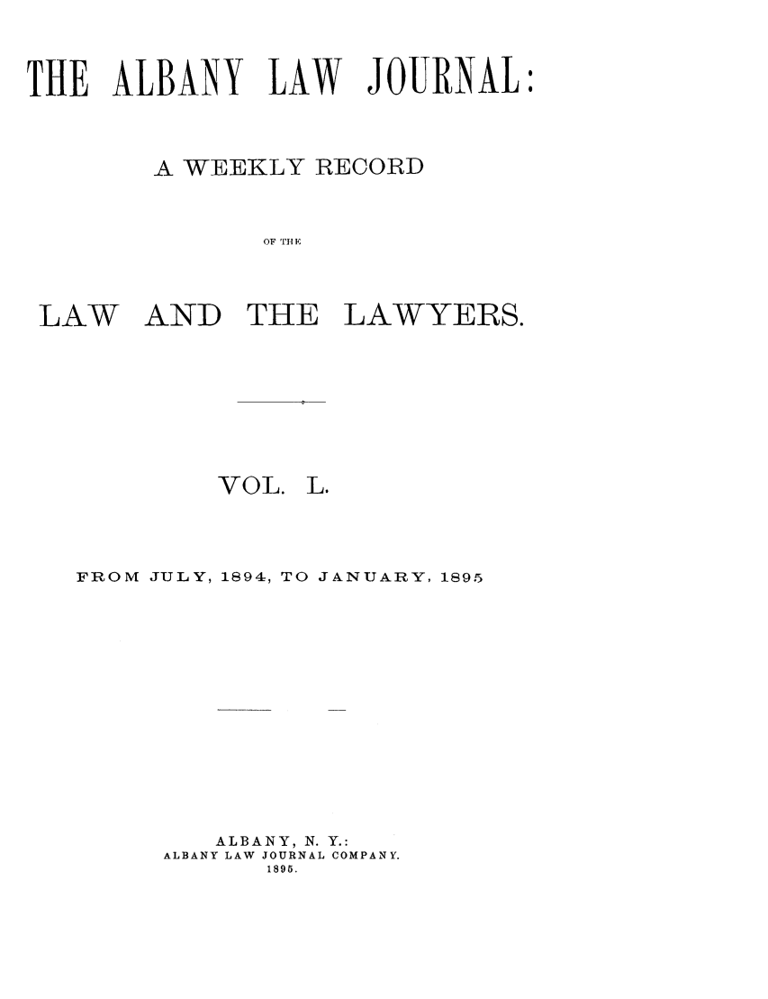 handle is hein.journals/albalj50 and id is 1 raw text is: THE ALBANY LAW JOURNAL:A WEEKLY RECORDOF [I- ELAWAND THELAWYERS.VOL. L.FROM JULY, 1894:, TO JANUARY, 1895ALBANY, N. Y.:ALBANY LAW JOURNAL COMPANY.1895.