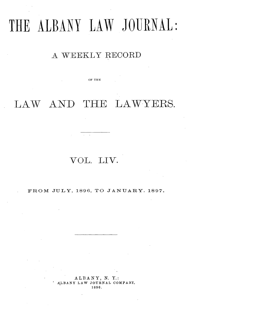 handle is hein.journals/albalj54 and id is 1 raw text is: THE ALBANY LAW JOURNALA WEEKLY RECORDOF THIELAWAND THE LAWYERS.VOL.LIV.FROM JULY, 1.896, TO JANUARY, 1897.ALBANY, N. Y.:A LBANY LAW JOURNAL COMPANY.1896.