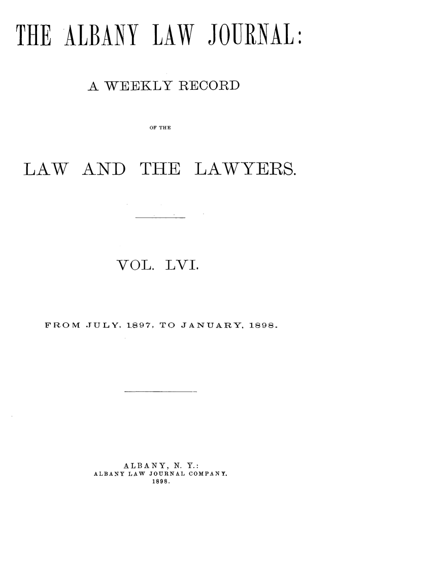 handle is hein.journals/albalj56 and id is 1 raw text is: THE ALBANY LAW JOURNALA WEEKLY RECORDOF THELAW AND THE LAWYERS.VOL.LVI.FRONM JULY, 1,897, TO JANUARY, 1898.ALBANY, N. Y.:ALBANY LAW JOURNAL COMPANY.1898.